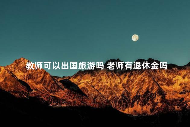 教师可以出国旅游吗 老师有退休金吗